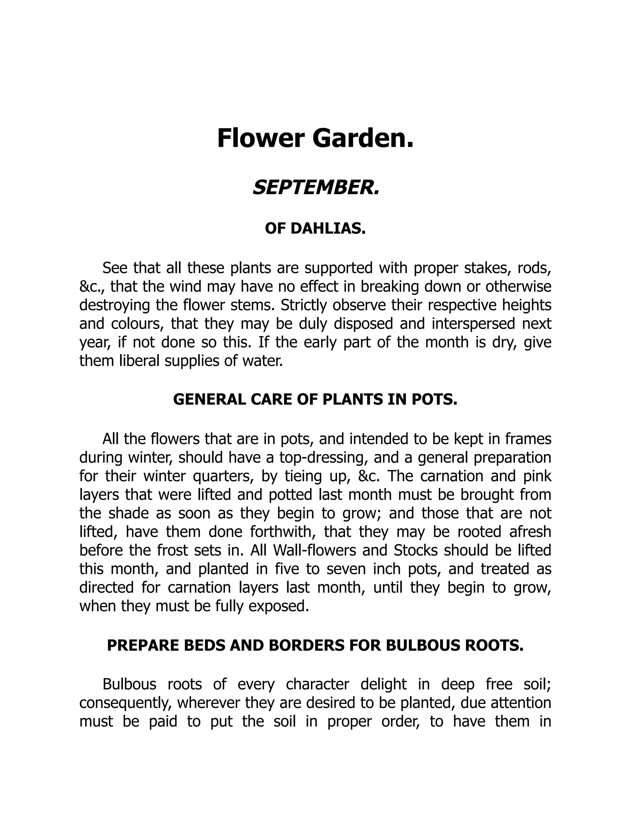 Flower Garden.
SEPTEMBER.
OF DAHLIAS.
See that all these plants are supported with proper stakes, rods,
&c., that the wind may have no effect in breaking down or otherwise
destroying the flower stems. Strictly observe their respective heights
and colours, that they may be duly disposed and interspersed next
year, if not done so this. If the early part of the month is dry, give
them liberal supplies of water.
GENERAL CARE OF PLANTS IN POTS.
All the flowers that are in pots, and intended to be kept in frames
during winter, should have a top-dressing, and a general preparation
for their winter quarters, by tieing up, &c. The carnation and pink
layers that were lifted and potted last month must be brought from
the shade as soon as they begin to grow; and those that are not
lifted, have them done forthwith, that they may be rooted afresh
before the frost sets in. All Wall-flowers and Stocks should be lifted
this month, and planted in five to seven inch pots, and treated as
directed for carnation layers last month, until they begin to grow,
when they must be fully exposed.
PREPARE BEDS AND BORDERS FOR BULBOUS ROOTS.
Bulbous roots of every character delight in deep free soil;
consequently, wherever they are desired to be planted, due attention
must be paid to put the soil in proper order, to have them in
 