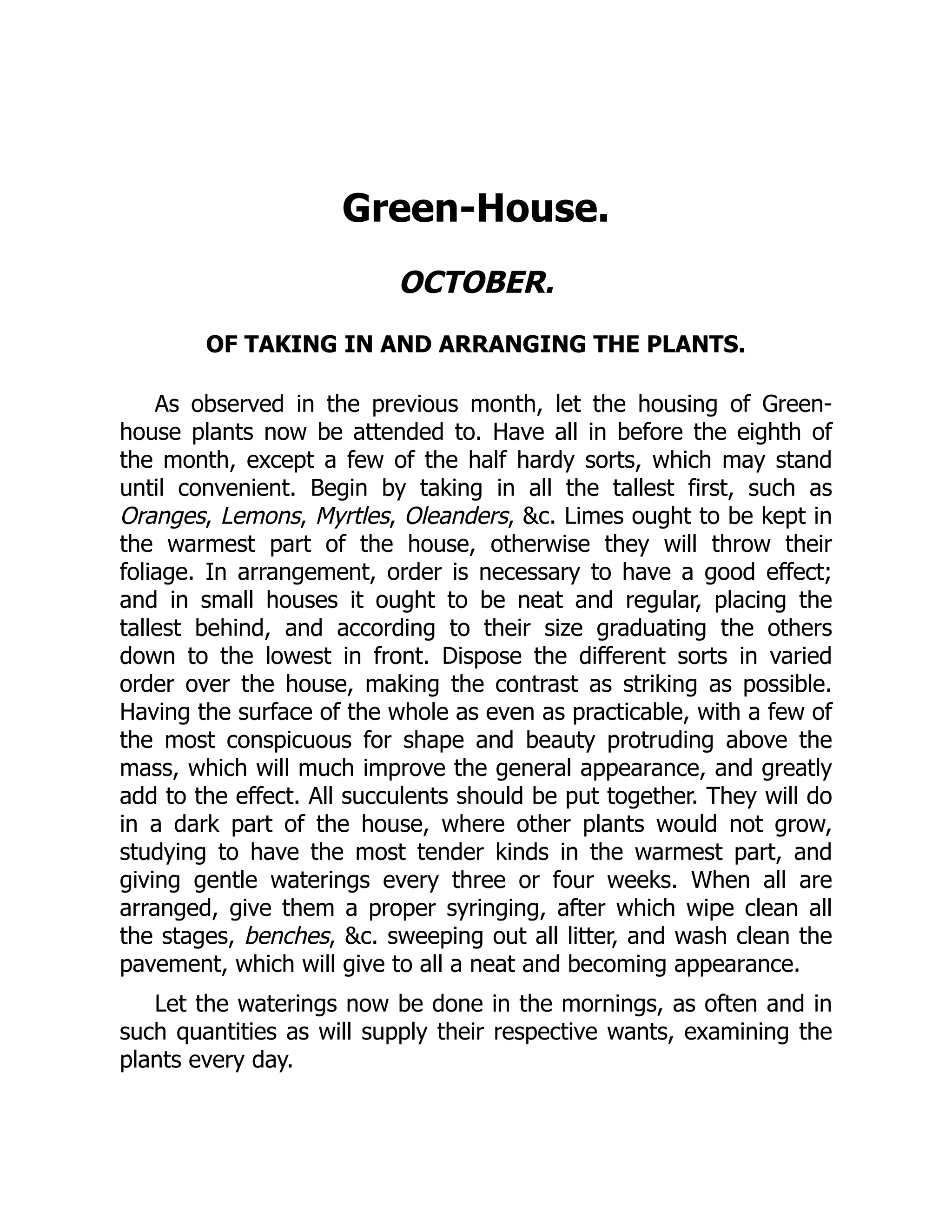Green-House.
OCTOBER.
OF TAKING IN AND ARRANGING THE PLANTS.
As observed in the previous month, let the housing of Green-
house plants now be attended to. Have all in before the eighth of
the month, except a few of the half hardy sorts, which may stand
until convenient. Begin by taking in all the tallest first, such as
Oranges, Lemons, Myrtles, Oleanders, &c. Limes ought to be kept in
the warmest part of the house, otherwise they will throw their
foliage. In arrangement, order is necessary to have a good effect;
and in small houses it ought to be neat and regular, placing the
tallest behind, and according to their size graduating the others
down to the lowest in front. Dispose the different sorts in varied
order over the house, making the contrast as striking as possible.
Having the surface of the whole as even as practicable, with a few of
the most conspicuous for shape and beauty protruding above the
mass, which will much improve the general appearance, and greatly
add to the effect. All succulents should be put together. They will do
in a dark part of the house, where other plants would not grow,
studying to have the most tender kinds in the warmest part, and
giving gentle waterings every three or four weeks. When all are
arranged, give them a proper syringing, after which wipe clean all
the stages, benches, &c. sweeping out all litter, and wash clean the
pavement, which will give to all a neat and becoming appearance.
Let the waterings now be done in the mornings, as often and in
such quantities as will supply their respective wants, examining the
plants every day.
 