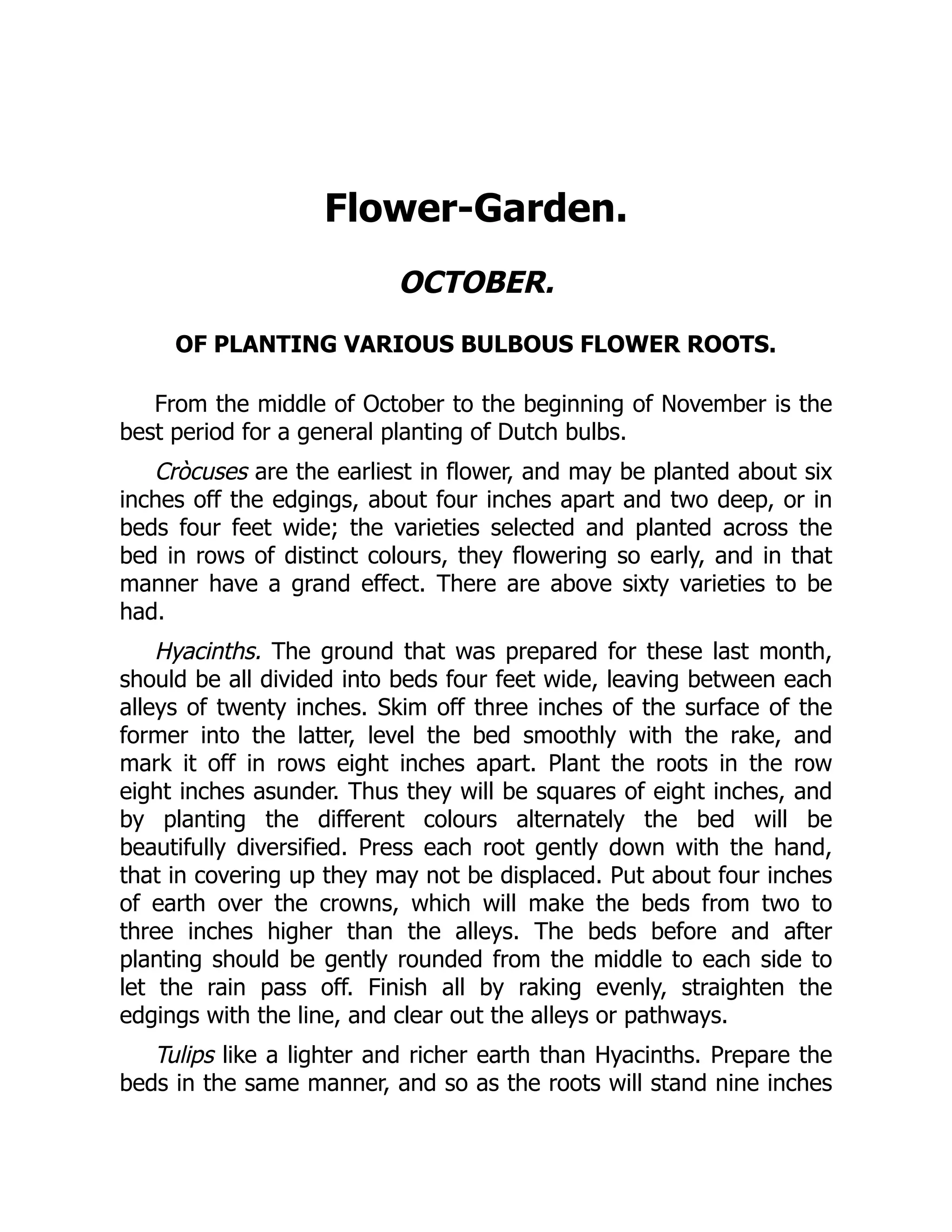 Flower-Garden.
OCTOBER.
OF PLANTING VARIOUS BULBOUS FLOWER ROOTS.
From the middle of October to the beginning of November is the
best period for a general planting of Dutch bulbs.
Cròcuses are the earliest in flower, and may be planted about six
inches off the edgings, about four inches apart and two deep, or in
beds four feet wide; the varieties selected and planted across the
bed in rows of distinct colours, they flowering so early, and in that
manner have a grand effect. There are above sixty varieties to be
had.
Hyacinths. The ground that was prepared for these last month,
should be all divided into beds four feet wide, leaving between each
alleys of twenty inches. Skim off three inches of the surface of the
former into the latter, level the bed smoothly with the rake, and
mark it off in rows eight inches apart. Plant the roots in the row
eight inches asunder. Thus they will be squares of eight inches, and
by planting the different colours alternately the bed will be
beautifully diversified. Press each root gently down with the hand,
that in covering up they may not be displaced. Put about four inches
of earth over the crowns, which will make the beds from two to
three inches higher than the alleys. The beds before and after
planting should be gently rounded from the middle to each side to
let the rain pass off. Finish all by raking evenly, straighten the
edgings with the line, and clear out the alleys or pathways.
Tulips like a lighter and richer earth than Hyacinths. Prepare the
beds in the same manner, and so as the roots will stand nine inches
 