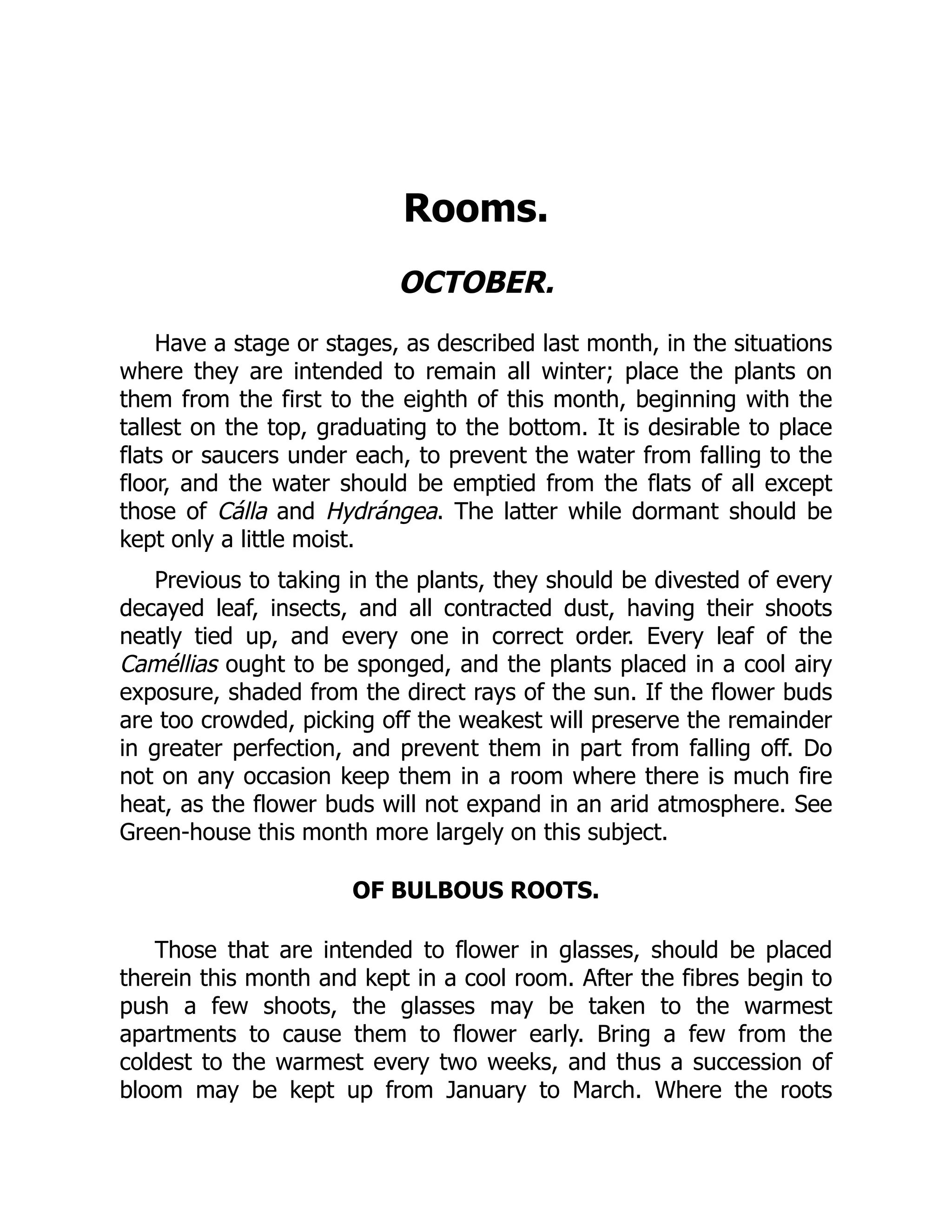Rooms.
OCTOBER.
Have a stage or stages, as described last month, in the situations
where they are intended to remain all winter; place the plants on
them from the first to the eighth of this month, beginning with the
tallest on the top, graduating to the bottom. It is desirable to place
flats or saucers under each, to prevent the water from falling to the
floor, and the water should be emptied from the flats of all except
those of Cálla and Hydrángea. The latter while dormant should be
kept only a little moist.
Previous to taking in the plants, they should be divested of every
decayed leaf, insects, and all contracted dust, having their shoots
neatly tied up, and every one in correct order. Every leaf of the
Caméllias ought to be sponged, and the plants placed in a cool airy
exposure, shaded from the direct rays of the sun. If the flower buds
are too crowded, picking off the weakest will preserve the remainder
in greater perfection, and prevent them in part from falling off. Do
not on any occasion keep them in a room where there is much fire
heat, as the flower buds will not expand in an arid atmosphere. See
Green-house this month more largely on this subject.
OF BULBOUS ROOTS.
Those that are intended to flower in glasses, should be placed
therein this month and kept in a cool room. After the fibres begin to
push a few shoots, the glasses may be taken to the warmest
apartments to cause them to flower early. Bring a few from the
coldest to the warmest every two weeks, and thus a succession of
bloom may be kept up from January to March. Where the roots
 