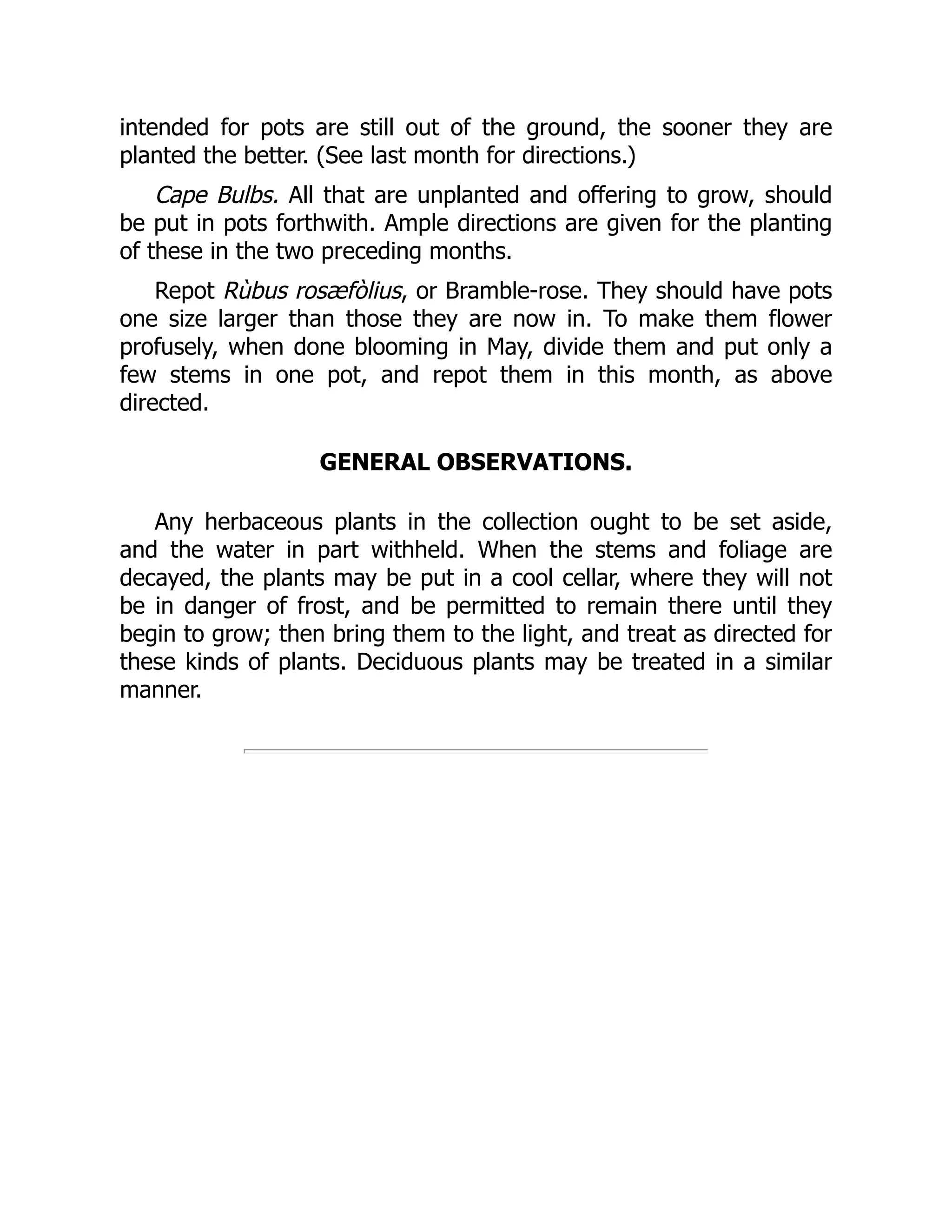 intended for pots are still out of the ground, the sooner they are
planted the better. (See last month for directions.)
Cape Bulbs. All that are unplanted and offering to grow, should
be put in pots forthwith. Ample directions are given for the planting
of these in the two preceding months.
Repot Rùbus rosæfòlius, or Bramble-rose. They should have pots
one size larger than those they are now in. To make them flower
profusely, when done blooming in May, divide them and put only a
few stems in one pot, and repot them in this month, as above
directed.
GENERAL OBSERVATIONS.
Any herbaceous plants in the collection ought to be set aside,
and the water in part withheld. When the stems and foliage are
decayed, the plants may be put in a cool cellar, where they will not
be in danger of frost, and be permitted to remain there until they
begin to grow; then bring them to the light, and treat as directed for
these kinds of plants. Deciduous plants may be treated in a similar
manner.
 