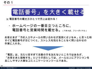 「電話番号」を大きく載せる。 ※ 電話番号の載せ方ひとつで売上は変わる！ ・ホームページの一番目立つところに、 　電話番号と営業時間を載せる。 （できれば、フリーダイヤル） お客さまが「予約入力やメールの問い合わせが面倒くさいなぁ」と思った時に、 すぐに電話番号が目につくと、ストレスを抱えることなく問い合わせの 作業に入れる。 「電話」は、当たり前すぎて改善の手を加えないところではあるが、 「お客さまと接触する」という手段としては、メール以上にアクションを 起こしやすい大事なコミュニケーションツールである。 その１ 