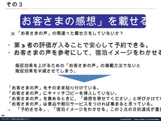 「お客さまの感想」を載せる。 ※ 「お客さまの声」の間違った載せ方をしていないか？ ・第 3 者の評価が入ることで安心して予約できる。 ・お客さまの声を参考にして、宿泊イメージをわかせる。 販促効果を上げるための「お客さまの声」の掲載方法でないと 販促効果を半減させてしまう。 「お客さまの声」をそのまま貼り付けている。 「お客さまの声」にキャッチコピーを挿入していない。 「お客さまの声」を集めるときに、「感想を寄せてください」と呼びかけている。 「お客さまの声」は景品や割引サービスをつければ集まると思っている。 -> 　「予約させる」、「宿泊イメージをわかせる」この２点の目的達成が重要 その３ 