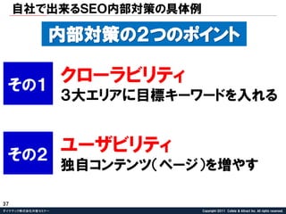 自社で出来るＳＥＯ内部対策の具体例

               内部対策の２つのポイント

 その１
                   クローラビリティ
                   ３大エリアに目標キーワードを入れる



 その２
                   ユーザビリティ
                   独自コンテンツ＇ページ（を増やす

37
ダイナテック株式会社共催セミナー              Copyright©2011 Collely & Attract Inc. All rights reserved.
 