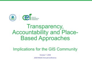 Transparency, Accountability and Place-Based Approaches Implications for the GIS Community October 7, 2009 2009 NSGIC Annual Conference 