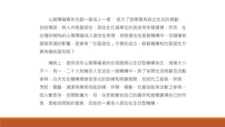心智障礙青年也跟一般成人一樣， 長大了就需要有自立生活的規劃，
包括獨居、與人共租屋居住、居住在社福單位的房舍等多樣選擇。然而，在
台灣約90%的心智障礙成人是住在家裡，其餘是住在啟智機構中。但隨著新
服務思潮的影響，逐漸有「社區居住」方案的成立。啟智機構和社區居住方
案有哪些區別呢？
傳統上，提供成年心智障礙者的住宿服務以全日型機構為主，規模大小
不一，有一、二十人到幾百人生活在一個機構中。除了夜間生活照顧及活動
參與，白天也在機構裡接受多元的訓練和照顧服務，包括代工組裝、烘焙、
烹飪、園藝、清潔等簡易技能訓練，休閒、運動、社會技能等活動之參與。
因人數眾多，空間較廣大，但，住民較難依自己的喜好和習慣選擇自己的作
息，是較受限制的服務，目前約一萬多人居住在全日型機構。
 