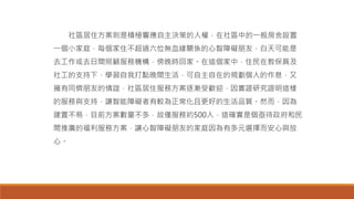 社區居住方案則是積極響應自主決策的人權，在社區中的一般房舍設置
一個小家庭，每個家住不超過六位無血緣關係的心智障礙朋友，白天可能是
去工作或去日間照顧服務機構，傍晚時回家。在這個家中，住民在教保員及
社工的支持下，學習自我打點晚間生活，可自主自在的規劃個人的作息，又
擁有同儕朋友的情誼，社區居住服務方案逐漸受歡迎，因實證研究證明這樣
的服務與支持，讓智能障礙者有較為正常化且更好的生活品質。然而，因為
建置不易，目前方案數量不多，故僅服務約500人，這確實是個亟待政府和民
間推廣的福利服務方案，讓心智障礙朋友的家庭因為有多元選擇而安心與放
心。
 