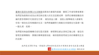 臺灣社區居住與獨立生活聯盟成員為社會福利組織、實務工作者和學者專家，
我們認為服務的成效必須反映在個人的生活品質成果，我們也積極鼓勵政府
編列更多預算於社區居住方案， 增加受益人數， 協助心智障礙成人過著和
你我一樣自在且有尊嚴的生活。我們將繼續努力推動支持服務在社區裡一點
一點扎根、拓展。
我們堅持無論是機構式或社區式服務，辦理單位都必須有正確心態、健全的
管理及督導機制、厚實的專業服務知能，確保服務使用者生命的尊嚴和生活
的品質。
我們是自2001年起，倡議身心障礙者社區居住方案與社會住宅政策之聯盟
臺灣社區居住與獨立生活聯盟 2021.8.14
 