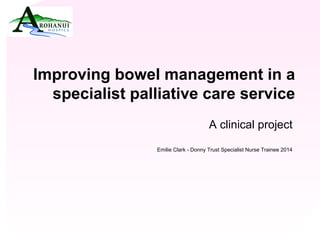 Click to edit Master title style 
• Click to edit Master text styles Improving bowel management in a 
specialist palliative care service 
A clinical project 
Emilie Clark - Donny Trust Specialist Nurse Trainee 2014 
 