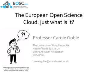The European Open Science
Cloud: just what is it?
Professor Carole Goble
The University of Manchester, UK
Head of Node ELIXIR-UK
Chair FAIRDOMAssociation
EOSCPilot
carole.goble@manchester.ac.uk
The European Open Science Cloud for Research pilot
project is funded by the European Commission, DG
Research & Innovation under contract no. 739563
 