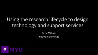 Using the research lifecycle to design
technology and support services
David Millman
New York University
 
