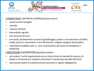 I   COMMITTENTI  (DATORI DI LAVORO) possono essere:  privati (anche famiglie) aziende imprese familiari imprenditori agricoli enti senza fini di lucro enti locali, limitatamente ai lavori di giardinaggio, pulizia e manutenzione di edifici, strade, parchi e monumenti e con riferimento a singole categorie di prestatori  committenti pubblici solo  in  caso  di prestazioni per lavori di emergenza e solidarietà  I PRESTATORI  (LAVORATORI) possono essere: gli studenti  iscritti regolarmente ad un ciclo di studi nei periodi di vacanza, di sabato e di domenica e studenti universitari in qualunque periodo dell’anno i pensionati titolari di trattamento pensionistico in regime obbligatorio 