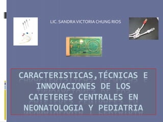 LIC. SANDRA VICTORIA CHUNG RIOS




CARACTERISTICAS,TÉCNICAS E
    INNOVACIONES DE LOS
  CATETERES CENTRALES EN
 NEONATOLOGIA Y PEDIATRIA
 