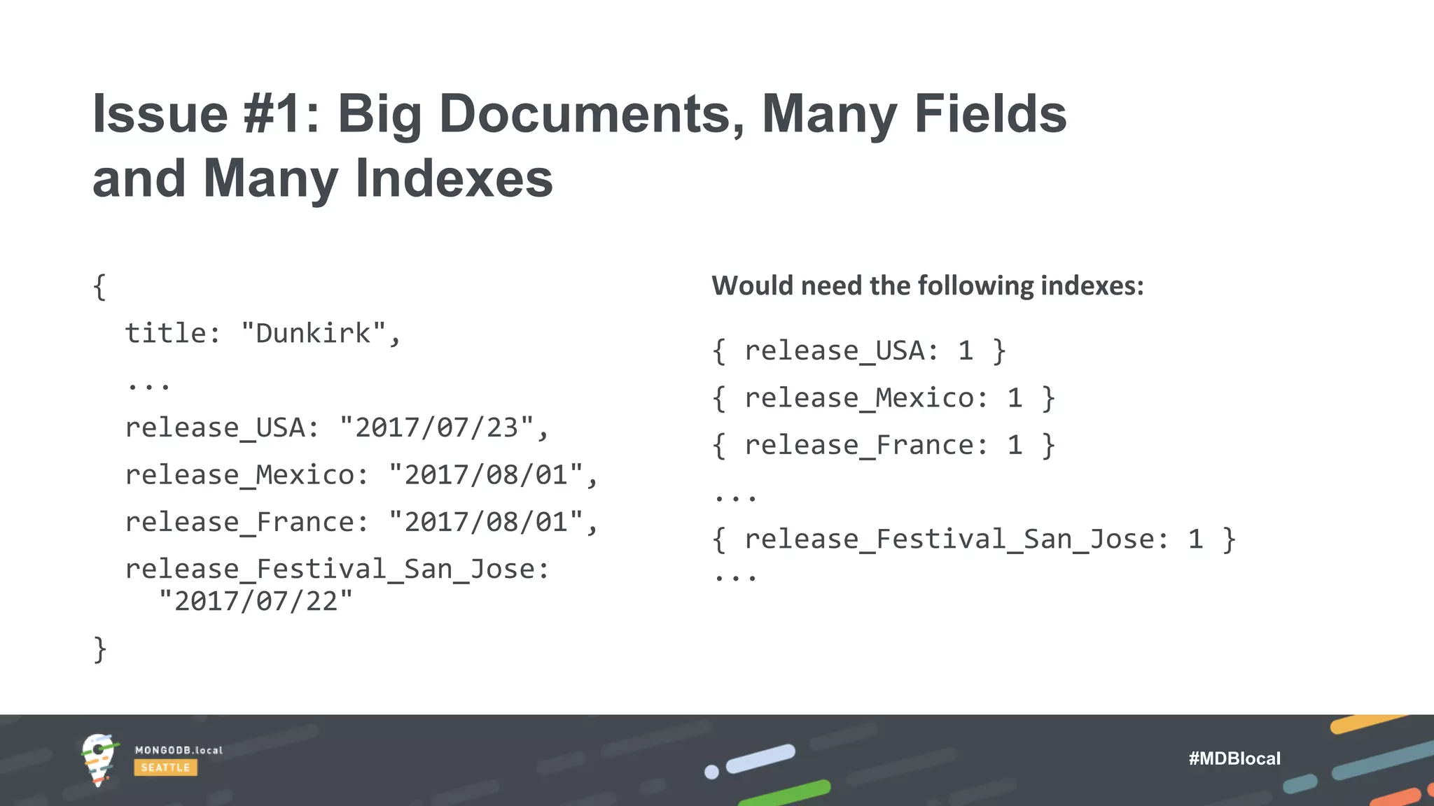 #MDBlocal
{
title: "Dunkirk",
...
release_USA: "2017/07/23",
release_Mexico: "2017/08/01",
release_France: "2017/08/01",
release_Festival_San_Jose:
"2017/07/22"
}
Would need the following indexes:
{ release_USA: 1 }
{ release_Mexico: 1 }
{ release_France: 1 }
...
{ release_Festival_San_Jose: 1 }
...
Issue #1: Big Documents, Many Fields
and Many Indexes
 