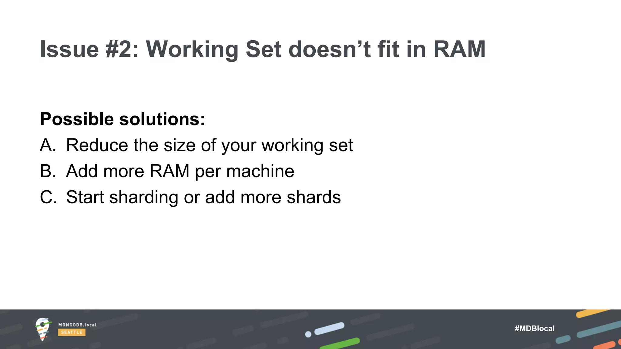 #MDBlocal
Possible solutions:
A. Reduce the size of your working set
B. Add more RAM per machine
C. Start sharding or add more shards
Issue #2: Working Set doesn’t fit in RAM
 