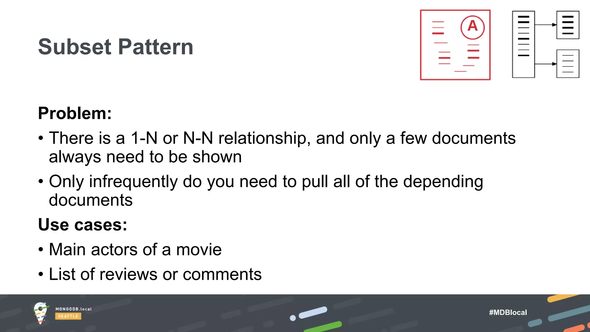 #MDBlocal
Problem:
• There is a 1-N or N-N relationship, and only a few documents
always need to be shown
• Only infrequently do you need to pull all of the depending
documents
Use cases:
• Main actors of a movie
• List of reviews or comments
Subset Pattern
 