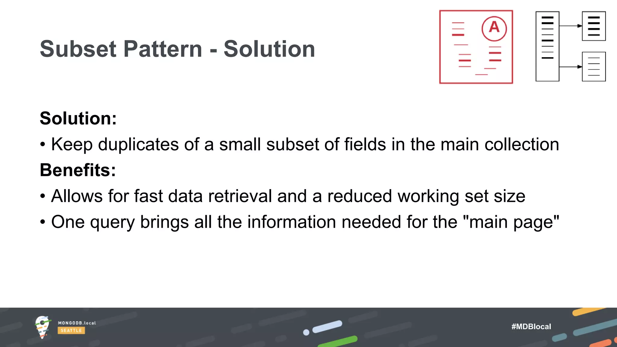 #MDBlocal
Solution:
• Keep duplicates of a small subset of fields in the main collection
Benefits:
• Allows for fast data retrieval and a reduced working set size
• One query brings all the information needed for the "main page"
Subset Pattern - Solution
 