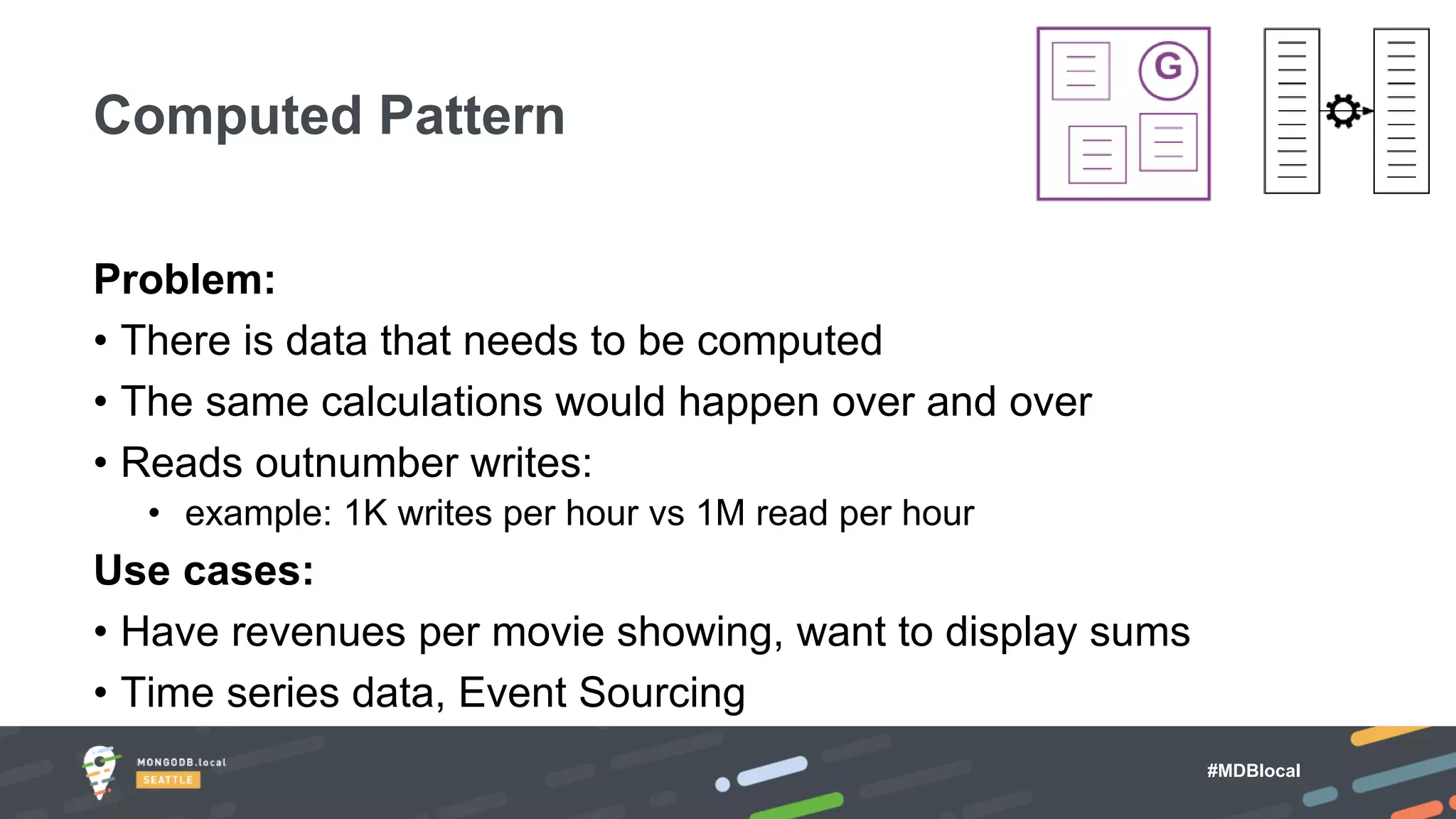 #MDBlocal
Problem:
• There is data that needs to be computed
• The same calculations would happen over and over
• Reads outnumber writes:
• example: 1K writes per hour vs 1M read per hour
Use cases:
• Have revenues per movie showing, want to display sums
• Time series data, Event Sourcing
Computed Pattern
 