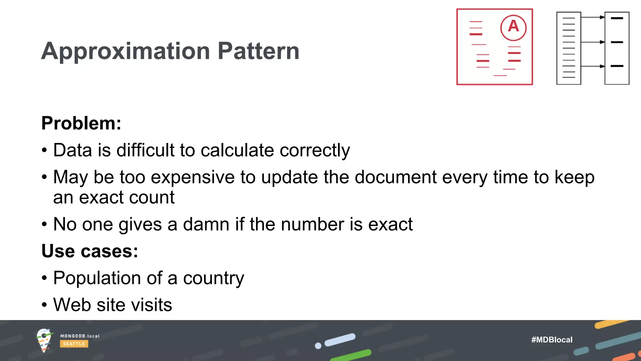 #MDBlocal
Problem:
• Data is difficult to calculate correctly
• May be too expensive to update the document every time to keep
an exact count
• No one gives a damn if the number is exact
Use cases:
• Population of a country
• Web site visits
Approximation Pattern
 
