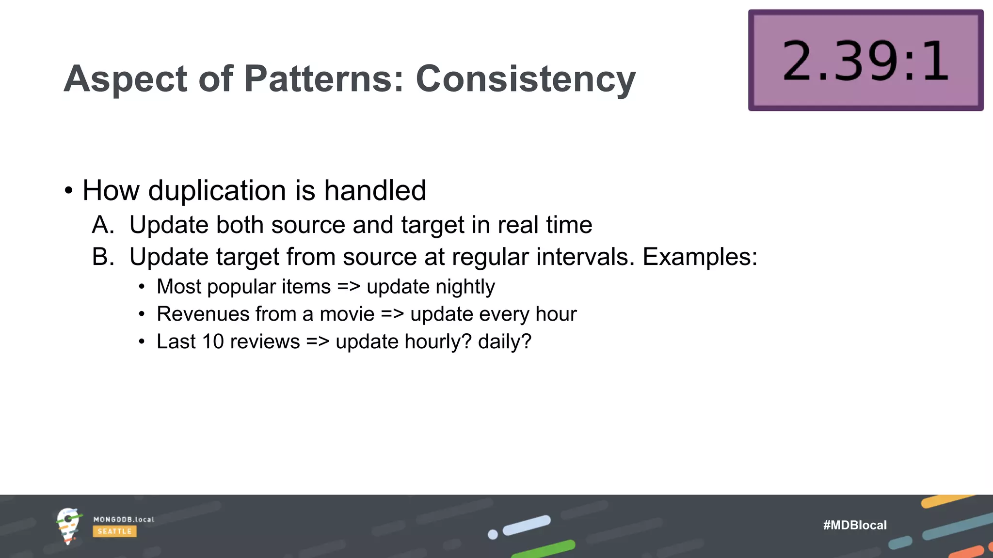 #MDBlocal
• How duplication is handled
A. Update both source and target in real time
B. Update target from source at regular intervals. Examples:
• Most popular items => update nightly
• Revenues from a movie => update every hour
• Last 10 reviews => update hourly? daily?
Aspect of Patterns: Consistency
 
