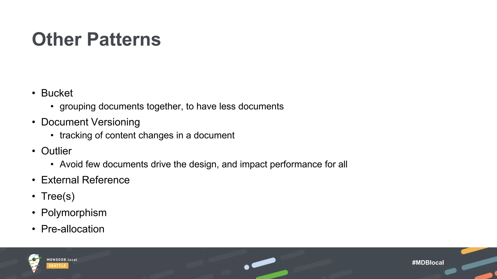 #MDBlocal
• Bucket
• grouping documents together, to have less documents
• Document Versioning
• tracking of content changes in a document
• Outlier
• Avoid few documents drive the design, and impact performance for all
• External Reference
• Tree(s)
• Polymorphism
• Pre-allocation
Other Patterns
 