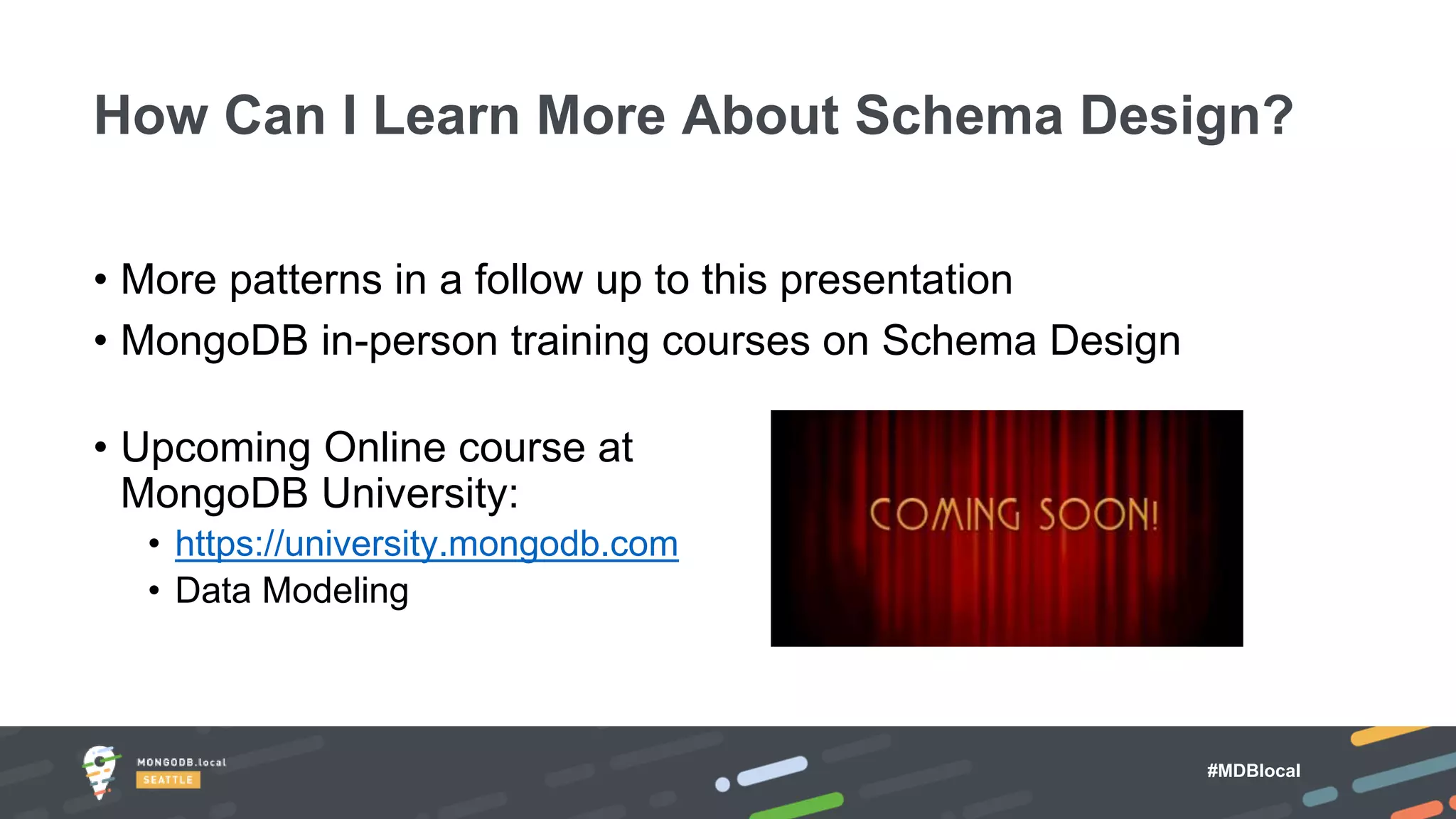#MDBlocal
• More patterns in a follow up to this presentation
• MongoDB in-person training courses on Schema Design
• Upcoming Online course at
MongoDB University:
• https://university.mongodb.com
• Data Modeling
How Can I Learn More About Schema Design?
 