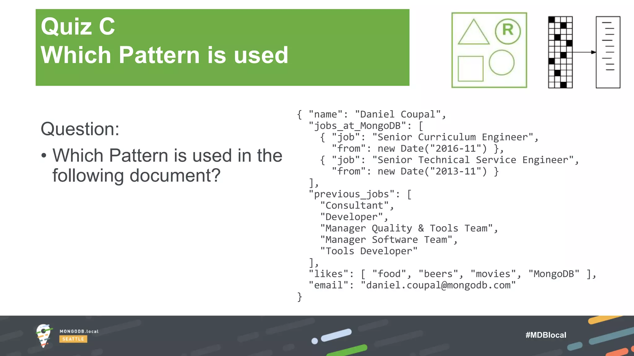 #MDBlocal
Question:
• Which Pattern is used in the
following document?
{ "name": "Daniel Coupal",
"jobs_at_MongoDB": [
{ "job": "Senior Curriculum Engineer",
"from": new Date("2016-11") },
{ "job": "Senior Technical Service Engineer",
"from": new Date("2013-11") }
],
"previous_jobs": [
"Consultant",
"Developer",
"Manager Quality & Tools Team",
"Manager Software Team",
"Tools Developer"
],
"likes": [ "food", "beers", "movies", "MongoDB" ],
"email": "daniel.coupal@mongodb.com"
}
Quiz C
Which Pattern is used
 