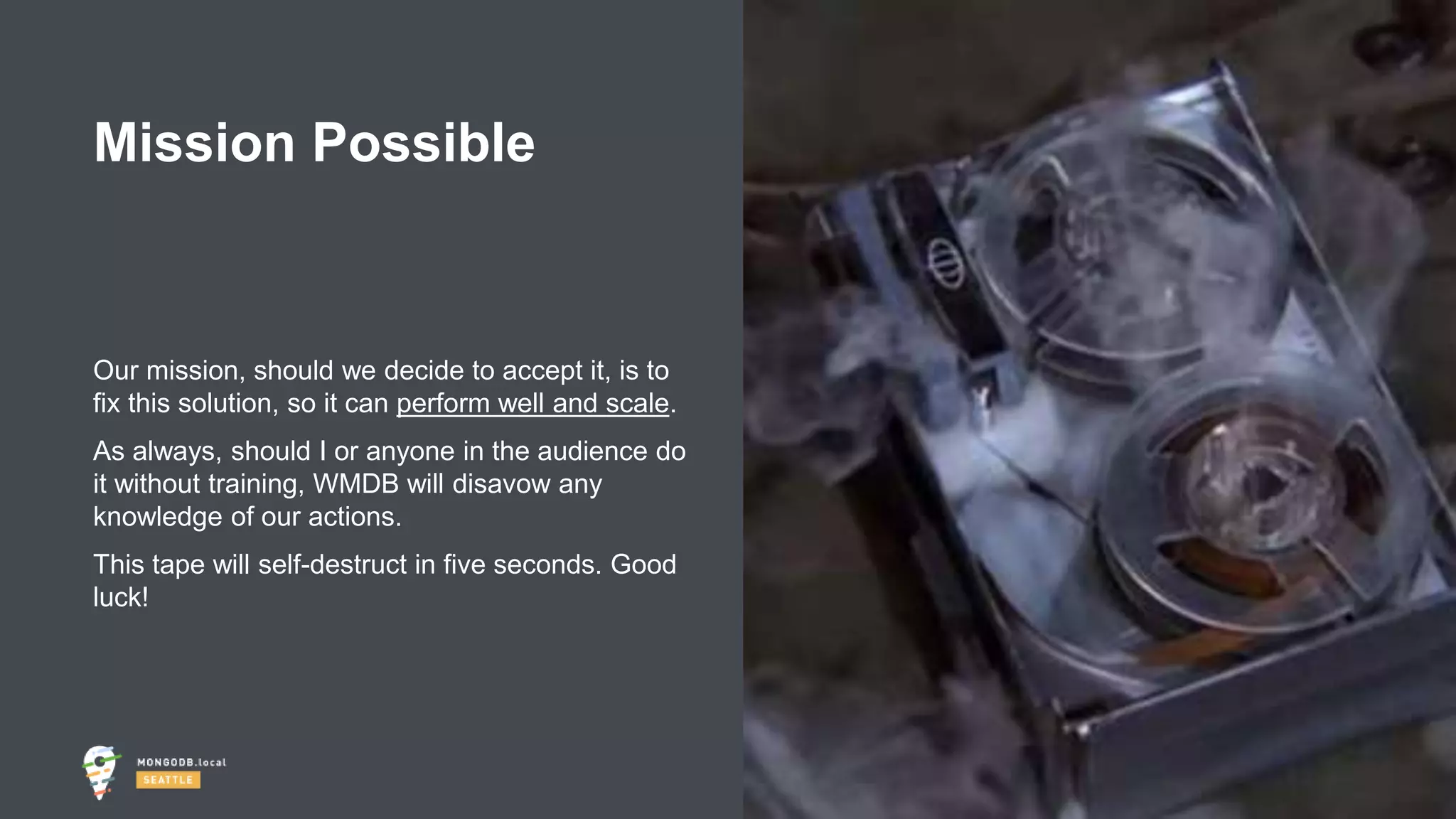 #MDBlocal
Our mission, should we decide to accept it, is to
fix this solution, so it can perform well and scale.
As always, should I or anyone in the audience do
it without training, WMDB will disavow any
knowledge of our actions.
This tape will self-destruct in five seconds. Good
luck!
Mission Possible
 