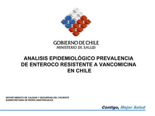 ANALISIS EPIDEMIOLÓGICO PREVALENCIA
           DE ENTEROCO RESISTENTE A VANCOMICINA
                           EN CHILE




DEPARTAMENTO DE CALIDAD Y SEGURIDAD DEL PACIENTE
SUBSECRETARIA DE REDES ASISTENCIALES
 
