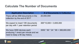 #MDBlocal
Calculate The Number of Documents
Application Description # of Documents in Collection
There will be 20M documents in the
collection by the end of 2017
20,000,000
We expect to insert 10K documents
per day with 1 year retention period
365*10,000 = 3,655,000
We have 3000 devices each
producing 1 event per minute and we
need to keep a 90 day history
3000 * 60 * 24 * 90 = 388,800,000
 