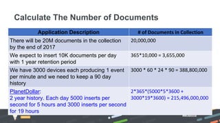 #MDBlocal
Calculate The Number of Documents
Application Description # of Documents in Collection
There will be 20M documents in the collection
by the end of 2017
20,000,000
We expect to insert 10K documents per day
with 1 year retention period
365*10,000 = 3,655,000
We have 3000 devices each producing 1 event
per minute and we need to keep a 90 day
history
3000 * 60 * 24 * 90 = 388,800,000
PlanetDollar:
2 year history. Each day 5000 inserts per
second for 5 hours and 3000 inserts per second
for 19 hours
2*365*(5000*5*3600 +
3000*19*3600) = 215,496,000,000
 