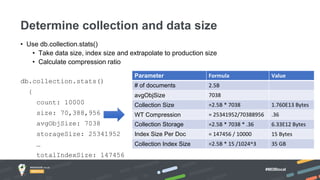 #MDBlocal
• Use db.collection.stats()
• Take data size, index size and extrapolate to production size
• Calculate compression ratio
db.collection.stats()
{
count: 10000
size: 70,388,956
avgObjSize: 7038
storageSize: 25341952
…
totalIndexSize: 147456
}
Determine collection and data size
Parameter Formula Value
# of documents 2.5B
avgObjSize 7038
Collection Size =2.5B * 7038 1.760E13 Bytes
WT Compression = 25341952/70388956 .36
Collection Storage =2.5B * 7038 * .36 6.33E12 Bytes
Index Size Per Doc = 147456 / 10000 15 Bytes
Collection Index Size =2.5B * 15 /1024^3 35 GB
 