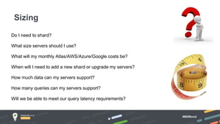 #MDBlocal
Do I need to shard?
What size servers should I use?
What will my monthly Atlas/AWS/Azure/Google costs be?
When will I need to add a new shard or upgrade my servers?
How much data can my servers support?
How many queries can my servers support?
Will we be able to meet our query latency requirements?
Sizing
 