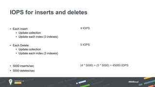 #MDBlocal
• Each insert:
• Update collection
• Update each index (3 indexes)
• Each Delete:
• Update collection
• Update each index (3 indexes)
• 5000 inserts/sec
• 5000 deletes/sec
IOPS for inserts and deletes
4 IOPS
5 IOPS
(4 * 5000) + (5 * 5000) = 45000 IOPS
 
