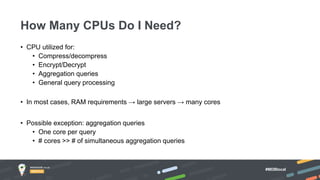 #MDBlocal
• CPU utilized for:
• Compress/decompress
• Encrypt/Decrypt
• Aggregation queries
• General query processing
• In most cases, RAM requirements → large servers → many cores
• Possible exception: aggregation queries
• One core per query
• # cores >> # of simultaneous aggregation queries
How Many CPUs Do I Need?
 