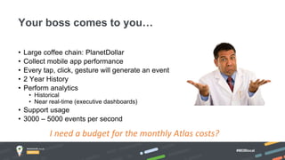 #MDBlocal
• Large coffee chain: PlanetDollar
• Collect mobile app performance
• Every tap, click, gesture will generate an event
• 2 Year History
• Perform analytics
• Historical
• Near real-time (executive dashboards)
• Support usage
• 3000 – 5000 events per second
Your boss comes to you…
I need a budget for the monthly Atlas costs?
 