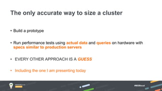 #MDBlocal
• Build a prototype
• Run performance tests using actual data and queries on hardware with
specs similar to production servers
The only accurate way to size a cluster
• EVERY OTHER APPROACH IS A GUESS
• Including the one I am presenting today
 