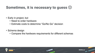 #MDBlocal
• Early in project, but
• Need to order hardware
• Estimate costs to determine “Go/No Go” decision
• Schema design
• Compare the hardware requirements for different schemas
Sometimes, it is necessary to guess ☹
 