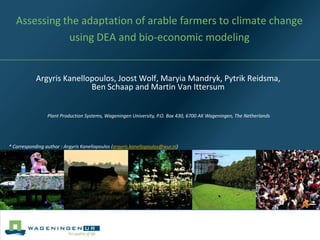 Assessing the adaptation of arable farmers to climate change
              using DEA and bio-economic modeling


            Argyris Kanellopoulos, Joost Wolf, Maryia Mandryk, Pytrik Reidsma,
                           Ben Schaap and Martin Van Ittersum


                 Plant Production Systems, Wageningen University, P.O. Box 430, 6700 AK Wageningen, The Netherlands




* Corresponding author : Argyris Kanellopoulos (argyris.kanellopoulos@wur.nl)
 
