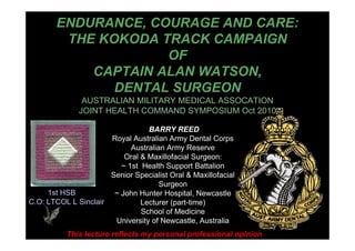 ENDURANCE, COURAGE AND CARE:
THE KOKODA TRACK CAMPAIGN
OF
CAPTAIN ALAN WATSON,
DENTAL SURGEON
AUSTRALIAN MILITARY MEDICAL ASSOCATION
JOINT HEALTH COMMAND SYMPOSIUM Oct 2010
BARRY REED
Royal Australian Army Dental Corps
Australian Army Reserve
Oral & Maxillofacial Surgeon:
~ 1st Health Support Battalion
Senior Specialist Oral & Maxillofacial
Surgeon
~ John Hunter Hospital, Newcastle
Lecturer (part-time)
School of Medicine
University of Newcastle, Australia
This lecture reflects my personal professional opinion
1st HSB
C.O: LTCOL L Sinclair
 