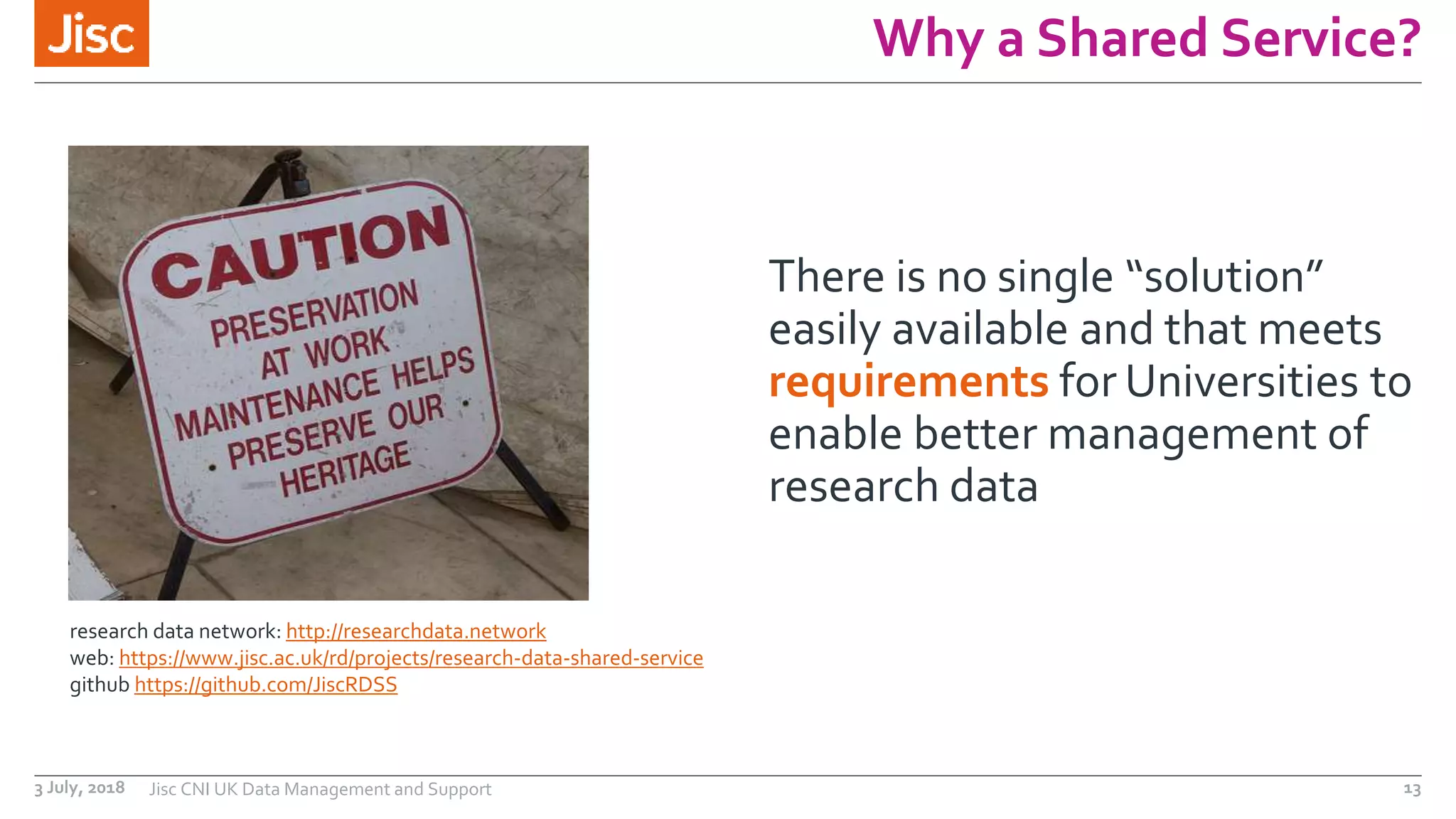 Why a Shared Service?
There is no single “solution”
easily available and that meets
requirements for Universities to
enable better management of
research data
research data network: http://researchdata.network
web: https://www.jisc.ac.uk/rd/projects/research-data-shared-service
github https://github.com/JiscRDSS
3 July, 2018 Jisc CNI UK Data Management and Support 13
 
