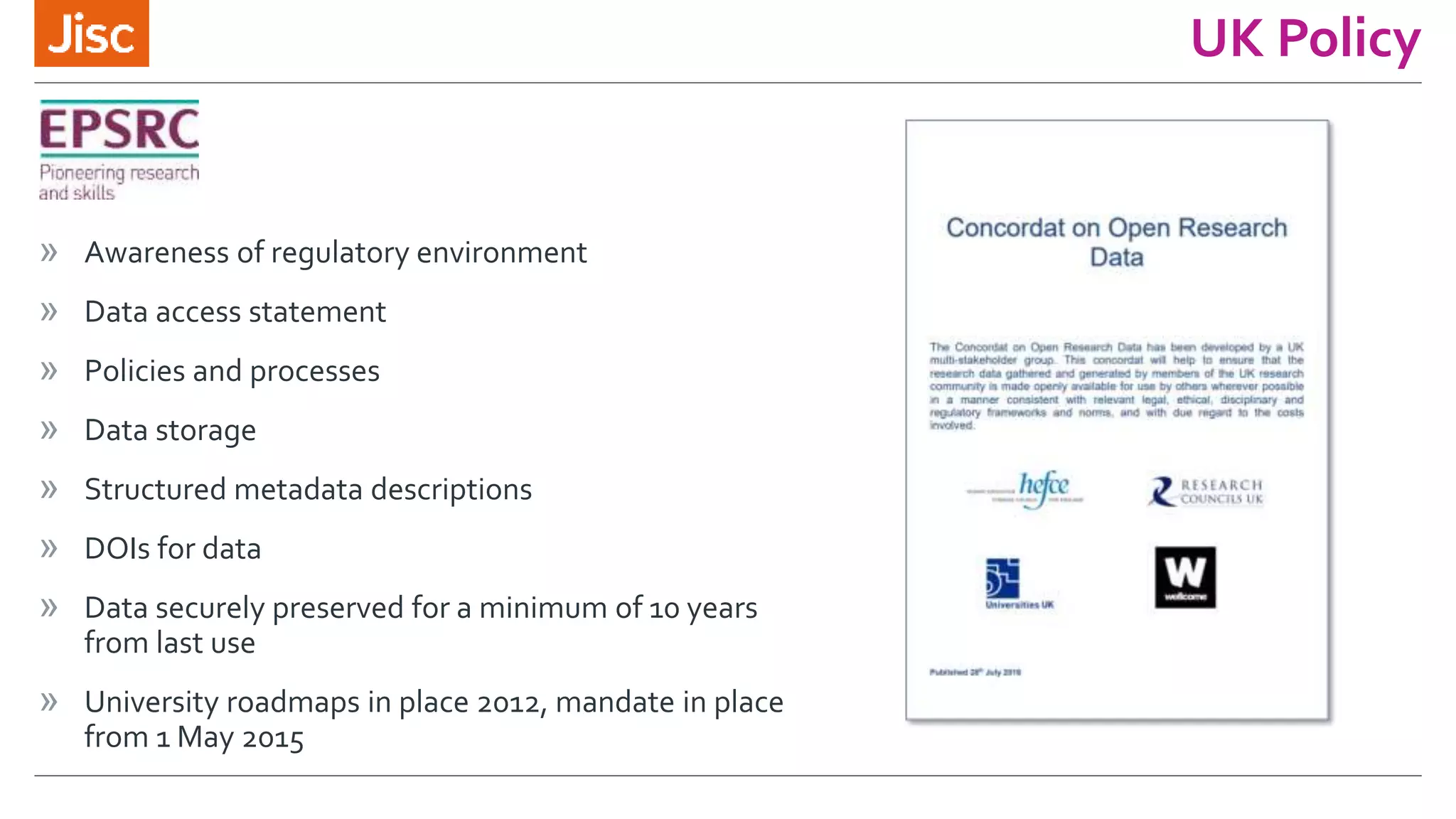 UK Policy
» Awareness of regulatory environment
» Data access statement
» Policies and processes
» Data storage
» Structured metadata descriptions
» DOIs for data
» Data securely preserved for a minimum of 10 years
from last use
» University roadmaps in place 2012, mandate in place
from 1 May 2015
 