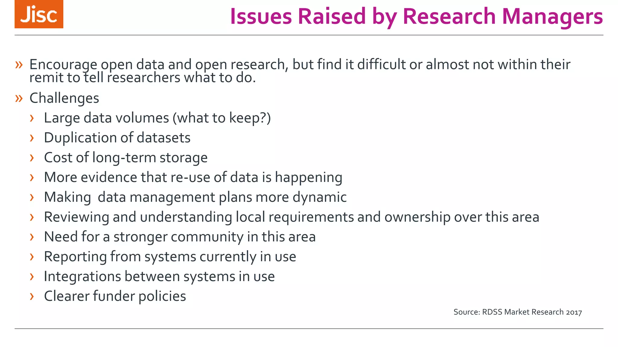 Issues Raised by Research Managers
» Encourage open data and open research, but find it difficult or almost not within their
remit to tell researchers what to do.
» Challenges
› Large data volumes (what to keep?)
› Duplication of datasets
› Cost of long-term storage
› More evidence that re-use of data is happening
› Making data management plans more dynamic
› Reviewing and understanding local requirements and ownership over this area
› Need for a stronger community in this area
› Reporting from systems currently in use
› Integrations between systems in use
› Clearer funder policies
Source: RDSS Market Research 2017
 