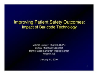 Improving Patient Safety Outcomes:
   Impact of Bar-code Technology
             Bar-



          Mitchell Buckley, PharmD, BCPS
            Clinical Pharmacy Specialist
       Banner Good Samaritan Medical Center
                     Phoenix, AZ

                 January 11, 2010

                                              1
 