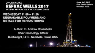 Author: C. Andrew Rosenholm
Chief Technology Officer
Bubbletight, LLC - Needville, Texas USA
•June 6 - 7, 2017
•The Westin Galleria
•Houston, Texas
WEDNESDAY 11:00 – 11:30
DEGRADABLE POLYMERS AND
METALS FOR REFRACTURING
 