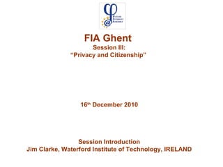 FIA Ghent  Session III: “ Privacy and Citizenship”  16 th  December 2010 Session Introduction Jim Clarke, Waterford Institute of Technology, IRELAND 