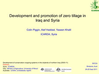 Development and promotion of zero tillage in
                     Iraq and Syria

                               Colin Piggin, Atef Haddad, Yaseen Khalil
                                                  ICARDA, Syria




Development of conservation cropping systems in the drylands of northern Iraq (2005-11)           WCCA
Partners
Syria - ICARDA                                                                             Brisbane, Aust
Iraq - Ministry of Agriculture, University of Mosul                                       26-29 Sept 2011
Australia - UniWA, UniAdelaide, AgWA
 