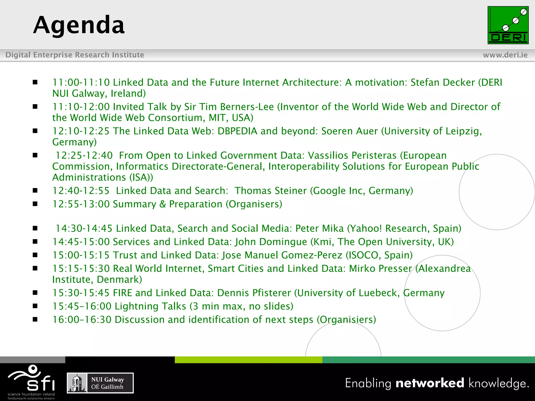 Agenda 11:00-11:10 Linked Data and the Future Internet Architecture: A motivation: Stefan Decker (DERI NUI Galway, Ireland) 11:10-12:00 Invited Talk by Sir Tim Berners-Lee (Inventor of the World Wide Web and Director of the World Wide Web Consortium, MIT, USA) 12:10-12:25 The Linked Data Web: DBPEDIA and beyond: Soeren Auer (University of Leipzig, Germany)   12:25-12:40  From Open to Linked Government Data: Vassilios Peristeras (European Commission, Informatics Directorate-General, Interoperability Solutions for European Public Administrations (ISA)) 12:40-12:55  Linked Data and Search:  Thomas Steiner (Google Inc, Germany) 12:55-13:00 Summary & Preparation (Organisers)     14:30-14:45 Linked Data, Search and Social Media: Peter Mika (Yahoo! Research, Spain) 14:45-15:00 Services and Linked Data: John Domingue (Kmi, The Open University, UK) 15:00-15:15 Trust and Linked Data: Jose Manuel Gomez-Perez (ISOCO, Spain)  15:15-15:30 Real World Internet, Smart Cities and Linked Data: Mirko Presser (Alexandrea Institute, Denmark) 15:30-15:45 FIRE and Linked Data: Dennis Pfisterer (University of Luebeck, Germany  15:45–16:00 Lightning Talks (3 min max, no slides)   16:00–16:30 Discussion and identification of next steps (Organisiers) 
