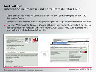 12
Natalija Angsmann AUDI AG, Simon Dückert Cogneon GmbH, Knowtech 2010
Audi wikinet
Integration in Prozesse und Portalinfrastruktur (1/3)
► Technische Basis: Produkt: Confluence Version 2.9 – (aktuell Migration auf 3.2),
Betrieb im Cluster
► Administrationsprozess & Berechtigungsvergabe analog bestehender Portal-Dienste
► Einzelne Wiki-Bereiche (Spaces) können abhängig vom fachlichen Kontext flexibel in
den verschiedenen Portalen (z.B. Audi mynet, Audi Global Net, Audi Business Net)
platziert und mehrfach verortet werden
Minimierte Sicht: Dashboard
Minimierte Sicht: Wiki-Bereich
Minimierte Sicht: Dashboard
Minimierte Sicht: Wiki-Bereich
 