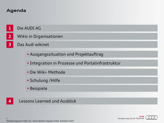 2
Natalija Angsmann AUDI AG, Simon Dückert Cogneon GmbH, Knowtech 2010
Agenda
1
2
3
Wikis in Organisationen
Das Audi wikinet
Die AUDI AG
4
Die Wiki- Methode
Lessons Learned und Ausblick
Integration in Prozesse und Portalinfrastruktur
Ausgangssituation und Projektauftrag
Schulung /Hilfe
Beispiele
 